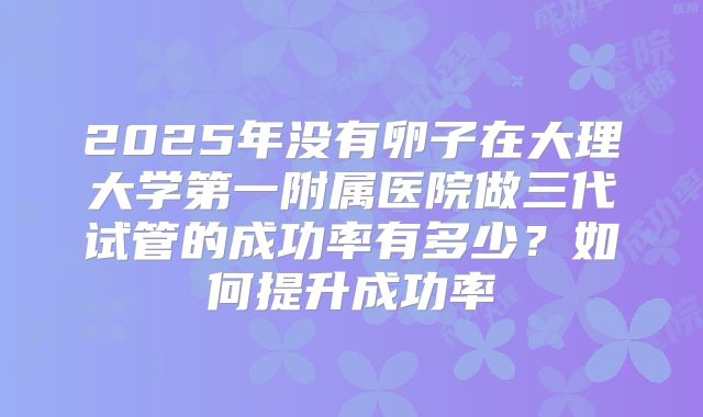 2025年没有卵子在大理大学第一附属医院做三代试管的成功率有多少?如何提升成功率