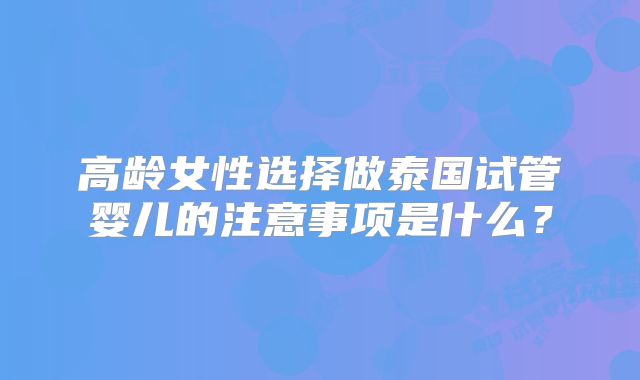 高龄女性选择做泰国试管婴儿的注意事项是什么？