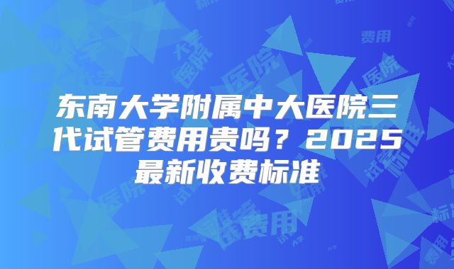 东南大学附属中大医院三代试管费用贵吗？2025最新收费标准
