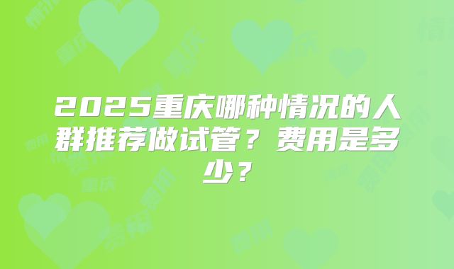 2025重庆哪种情况的人群推荐做试管？费用是多少？
