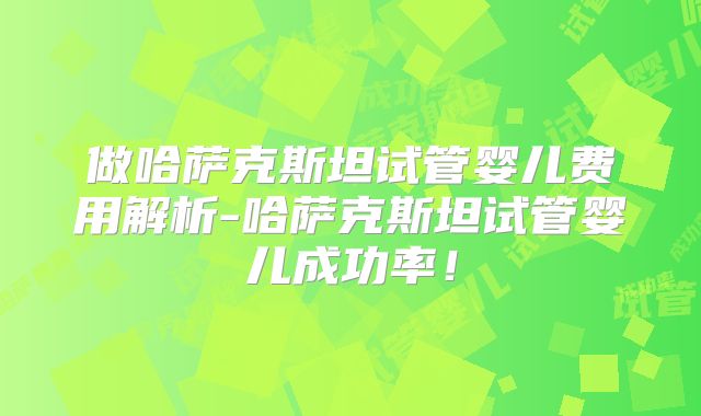 做哈萨克斯坦试管婴儿费用解析-哈萨克斯坦试管婴儿成功率！