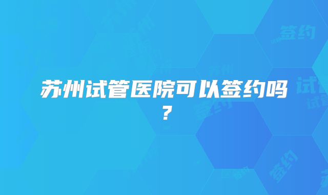 苏州试管医院可以签约吗？