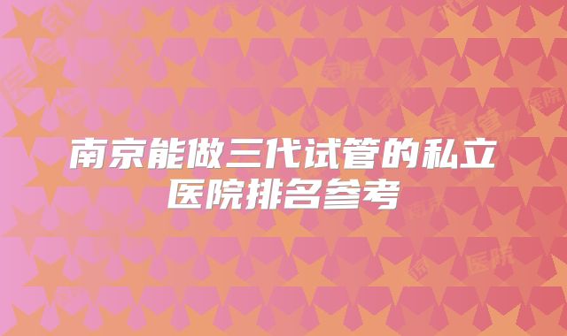 南京能做三代试管的私立医院排名参考