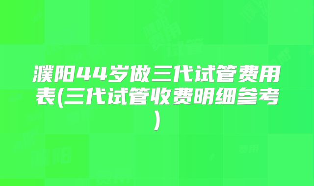 濮阳44岁做三代试管费用表(三代试管收费明细参考)
