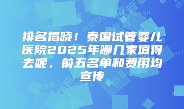 排名揭晓！泰国试管婴儿医院2025年哪几家值得去呢，前五名单和费用均宣传