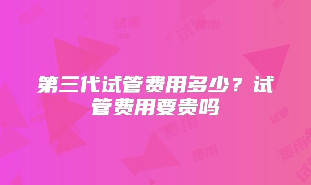 第三代试管费用多少？试管费用要贵吗