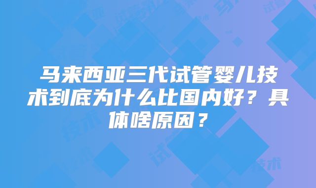 马来西亚三代试管婴儿技术到底为什么比国内好？具体啥原因？