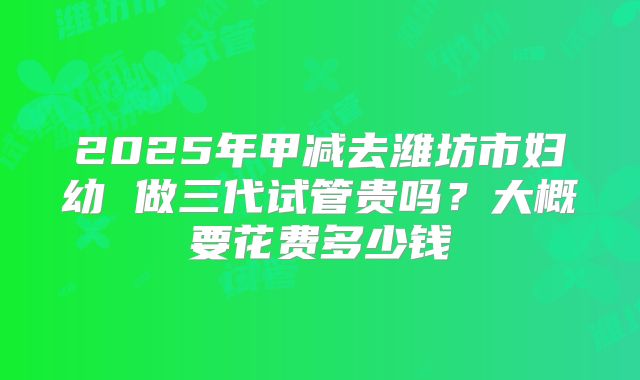 2025年甲减去潍坊市妇幼 做三代试管贵吗?大概要花费多少钱
