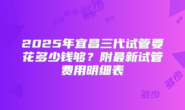 2025年宜昌三代试管要花多少钱够?附最新试管费用明细表