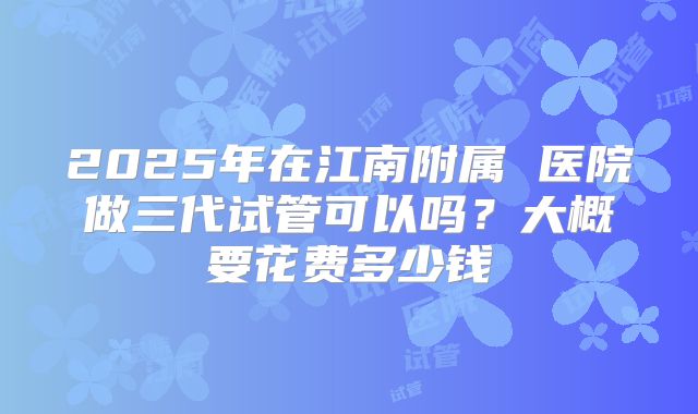 2025年在江南附属 医院做三代试管可以吗？大概要花费多少钱