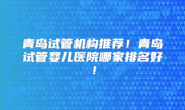 青岛试管机构推荐!青岛试管婴儿医院哪家排名好!