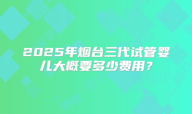 2025年烟台三代试管婴儿大概要多少费用?
