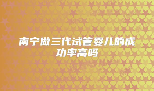 南宁做三代试管婴儿的成功率高吗