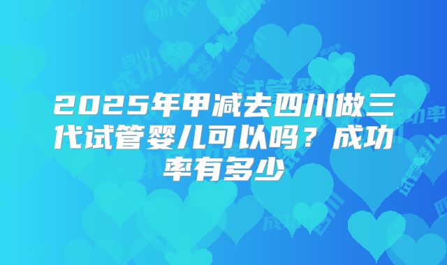 2025年甲减去四川做三代试管婴儿可以吗？成功率有多少