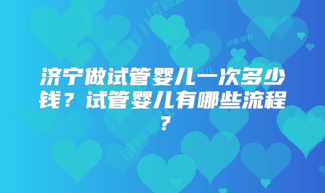 济宁做试管婴儿一次多少钱？试管婴儿有哪些流程？