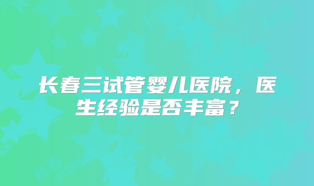 长春三试管婴儿医院，医生经验是否丰富？