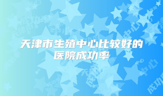 天津市生殖中心比较好的医院成功率