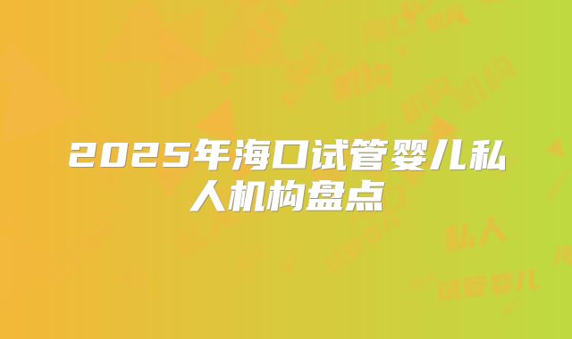 2025年海口试管婴儿私人机构盘点