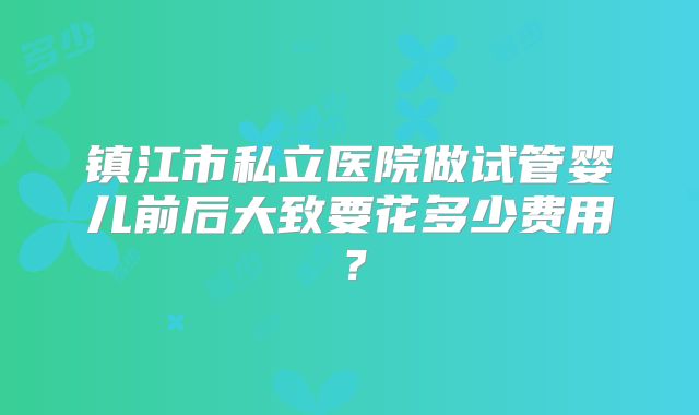镇江市私立医院做试管婴儿前后大致要花多少费用？
