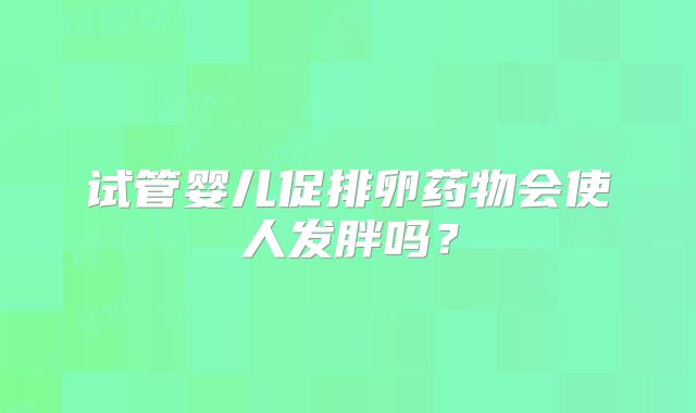 试管婴儿促排卵药物会使人发胖吗？