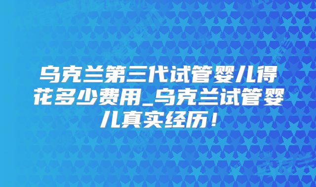 乌克兰第三代试管婴儿得花多少费用_乌克兰试管婴儿真实经历!