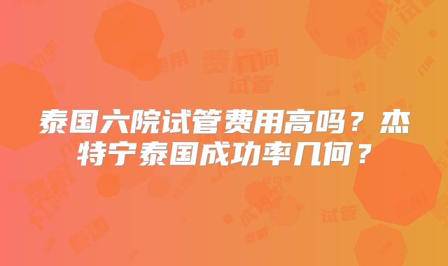 泰国六院试管费用高吗？杰特宁泰国成功率几何？