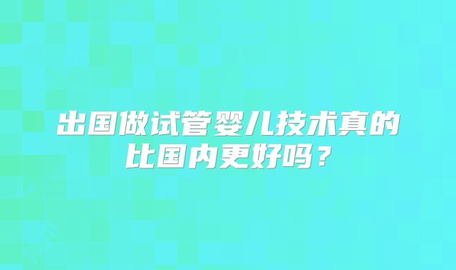 出国做试管婴儿技术真的比国内更好吗？
