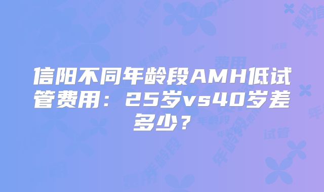 信阳不同年龄段AMH低试管费用：25岁vs40岁差多少？