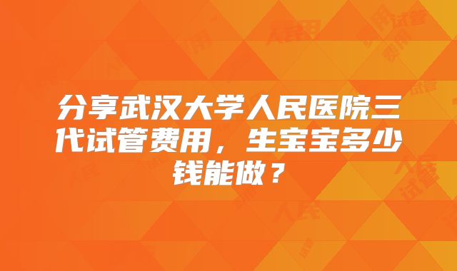 分享武汉大学人民医院三代试管费用，生宝宝多少钱能做？