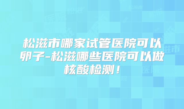 松滋市哪家试管医院可以卵子-松滋哪些医院可以做核酸检测!