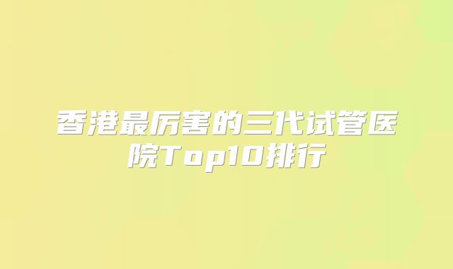 香港最厉害的三代试管医院Top10排行