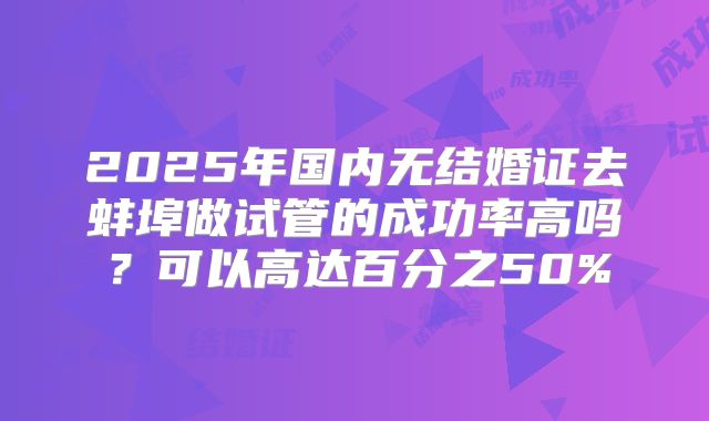 2025年国内无结婚证去蚌埠做试管的成功率高吗？可以高达百分之50%