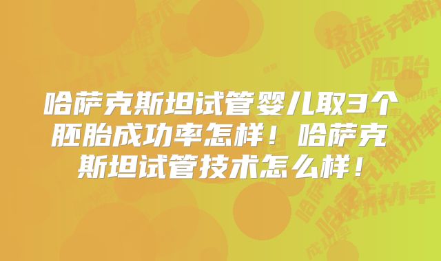 哈萨克斯坦试管婴儿取3个胚胎成功率怎样！哈萨克斯坦试管技术怎么样！