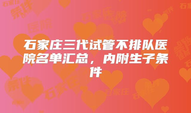 石家庄三代试管不排队医院名单汇总,内附生子条件