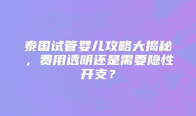 泰国试管婴儿攻略大揭秘，费用透明还是需要隐性开支？