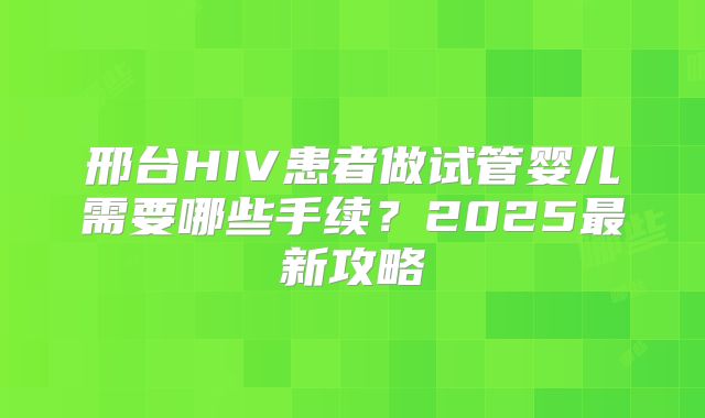 邢台HIV患者做试管婴儿需要哪些手续?2025最新攻略