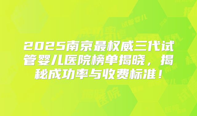 2025南京最权威三代试管婴儿医院榜单揭晓，揭秘成功率与收费标准！