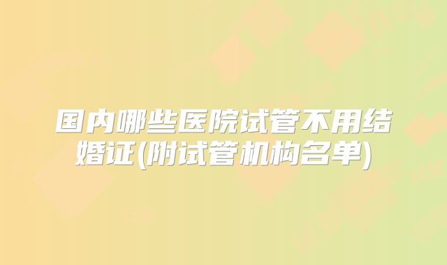 国内哪些医院试管不用结婚证(附试管机构名单)
