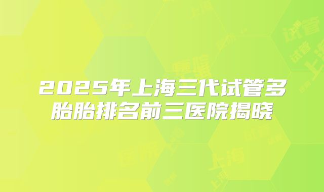 2025年上海三代试管多胎胎排名前三医院揭晓