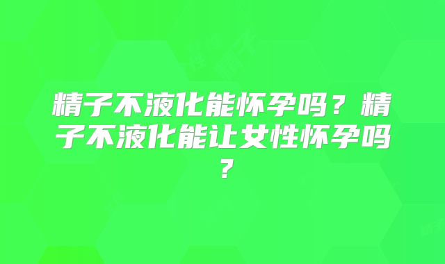 精子不液化能怀孕吗？精子不液化能让女性怀孕吗？