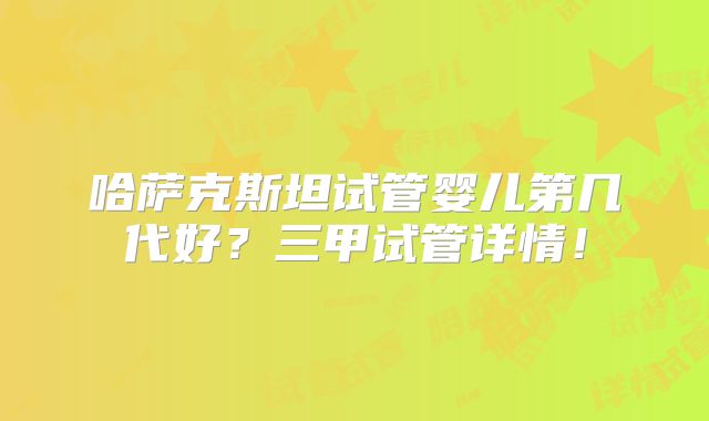 哈萨克斯坦试管婴儿第几代好？三甲试管详情！