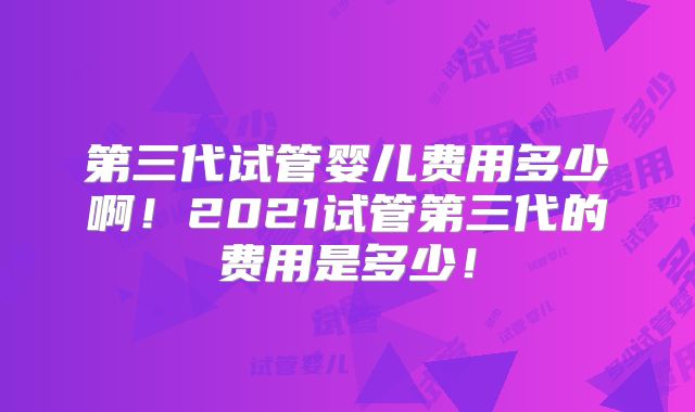 第三代试管婴儿费用多少啊！2021试管第三代的费用是多少！