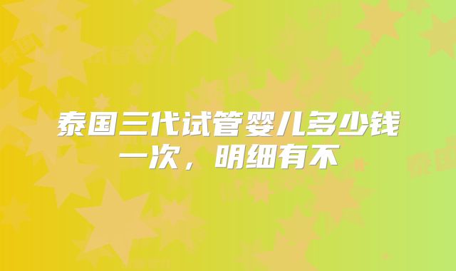 泰国三代试管婴儿多少钱一次,明细有不