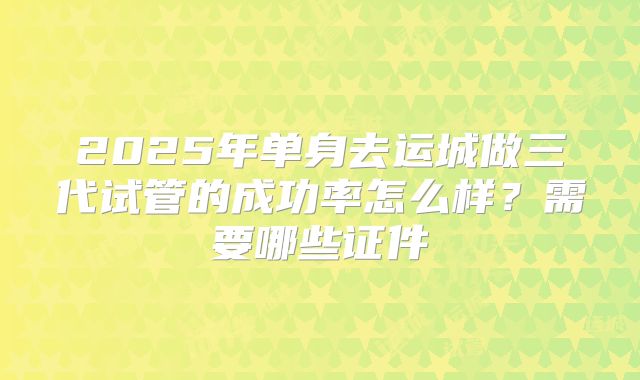 2025年单身去运城做三代试管的成功率怎么样?需要哪些证件