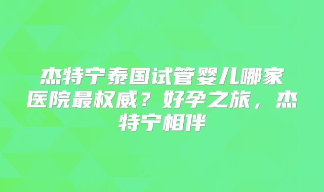 杰特宁泰国试管婴儿哪家医院最权威？好孕之旅，杰特宁相伴