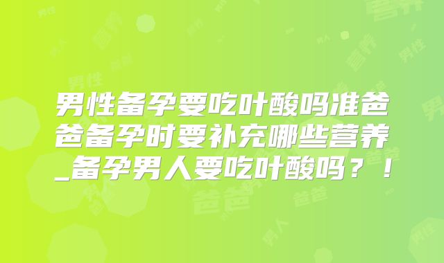 男性备孕要吃叶酸吗准爸爸备孕时要补充哪些营养_备孕男人要吃叶酸吗?!