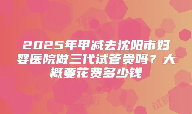 2025年甲减去沈阳市妇婴医院做三代试管贵吗?大概要花费多少钱