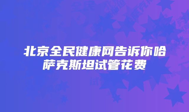 北京全民健康网告诉你哈萨克斯坦试管花费