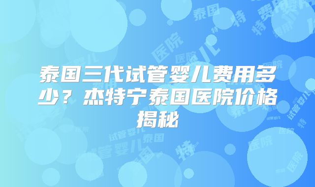 泰国三代试管婴儿费用多少？杰特宁泰国医院价格揭秘
