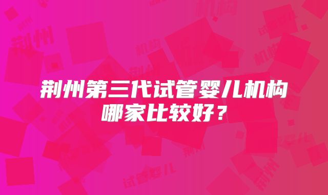 荆州第三代试管婴儿机构哪家比较好？